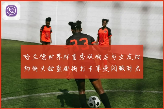哈兰德世界杯首秀双响后与女友纽约街头甜蜜逛街打卡享受闲暇时光