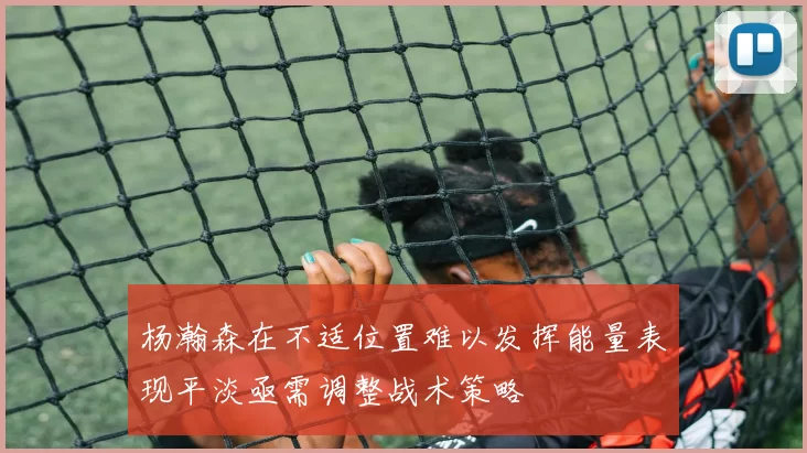 杨瀚森在不适位置难以发挥能量表现平淡亟需调整战术策略