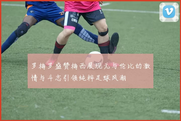 罗梅罗盛赞梅西展现无与伦比的激情与斗志引领纯粹足球风潮