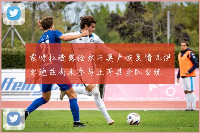 蒙特拉透露恰尔汗奥卢恢复情况伊尔迪兹尚未参与土耳其全队合练