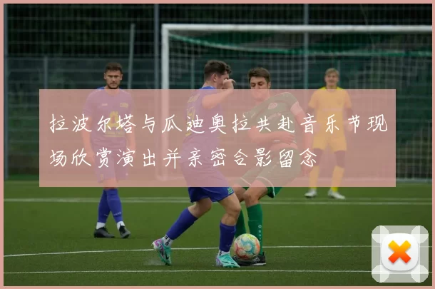 拉波尔塔与瓜迪奥拉共赴音乐节现场欣赏演出并亲密合影留念